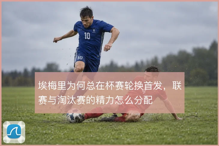 埃梅里为何总在杯赛轮换首发，联赛与淘汰赛的精力怎么分配