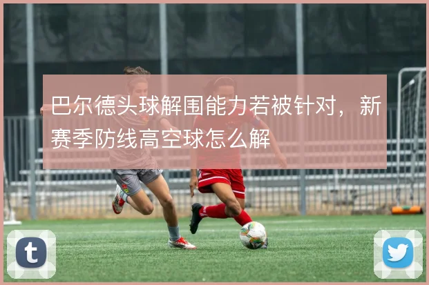 巴尔德头球解围能力若被针对，新赛季防线高空球怎么解
