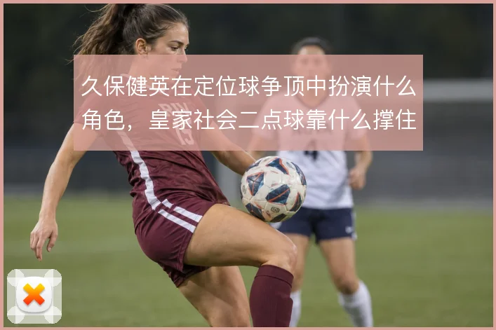 久保健英在定位球争顶中扮演什么角色，皇家社会二点球靠什么撑住