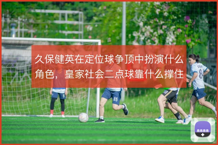 久保健英在定位球争顶中扮演什么角色，皇家社会二点球靠什么撑住