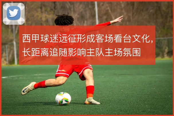 西甲球迷远征形成客场看台文化,长距离追随影响主队主场氛围
