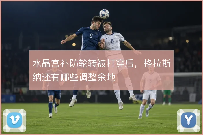 水晶宫补防轮转被打穿后，格拉斯纳还有哪些调整余地