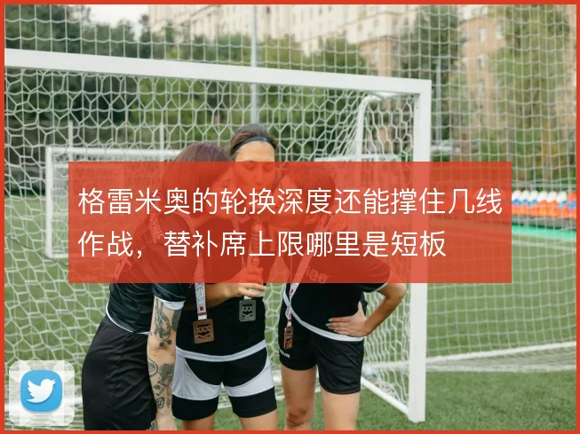 格雷米奥的轮换深度还能撑住几线作战，替补席上限哪里是短板