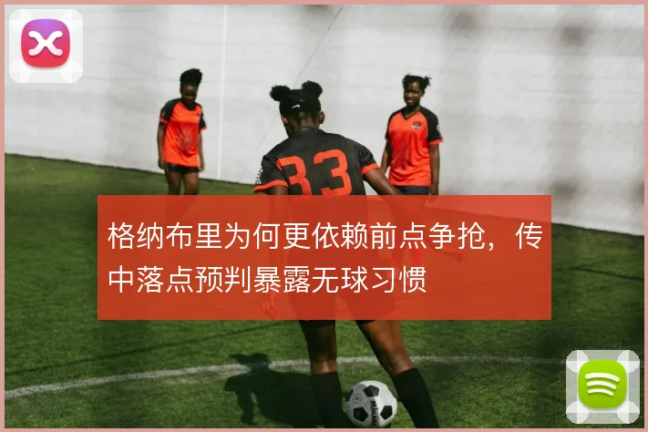 格纳布里为何更依赖前点争抢，传中落点预判暴露无球习惯