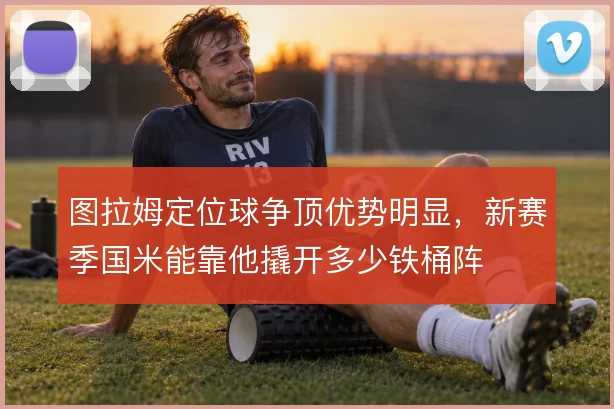 图拉姆定位球争顶优势明显，新赛季国米能靠他撬开多少铁桶阵