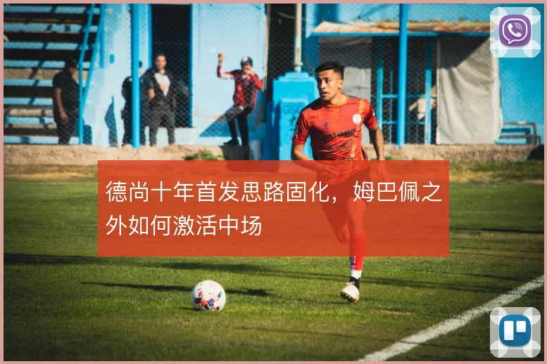 德尚十年首发思路固化，姆巴佩之外如何激活中场