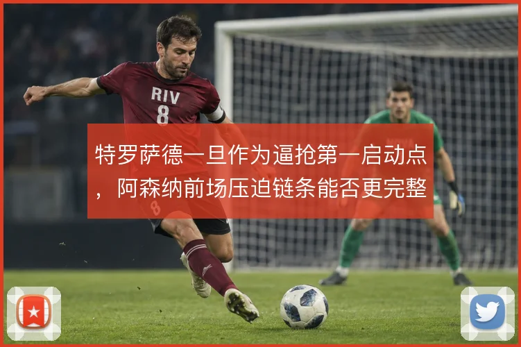 特罗萨德一旦作为逼抢第一启动点，阿森纳前场压迫链条能否更完整