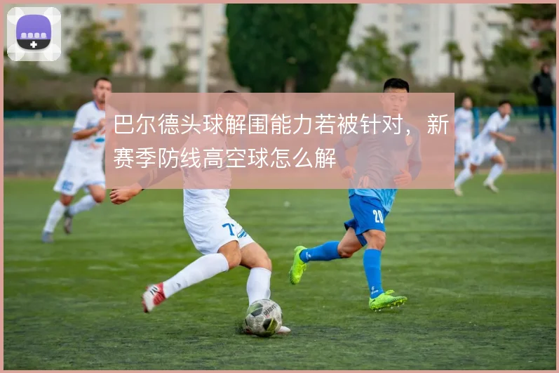 巴尔德头球解围能力若被针对，新赛季防线高空球怎么解