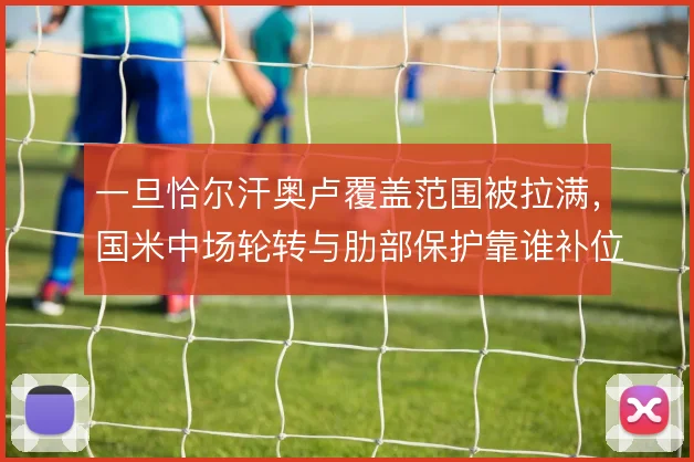 一旦恰尔汗奥卢覆盖范围被拉满,国米中场轮转与肋部保护靠谁补位