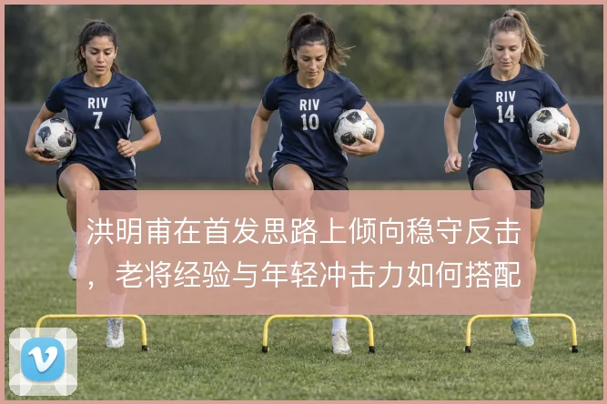 洪明甫在首发思路上倾向稳守反击，老将经验与年轻冲击力如何搭配