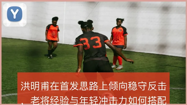 洪明甫在首发思路上倾向稳守反击，老将经验与年轻冲击力如何搭配