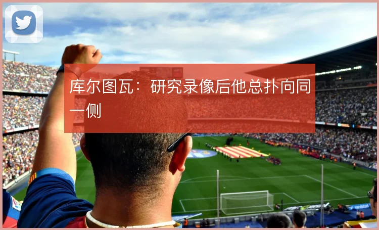 库尔图瓦：研究录像后他总扑向同一侧