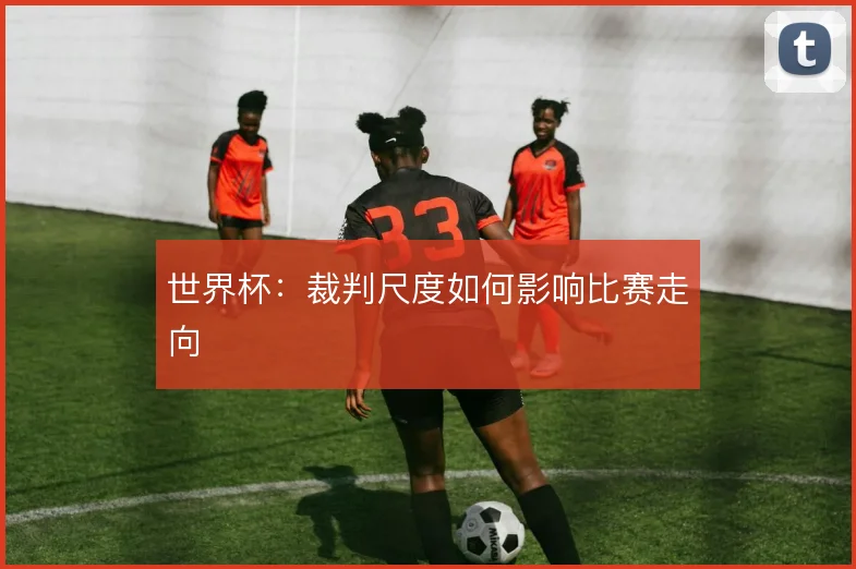 世界杯：裁判尺度如何影响比赛走向