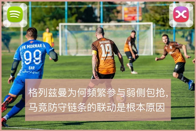 格列兹曼为何频繁参与弱侧包抢，马竞防守链条的联动是根本原因