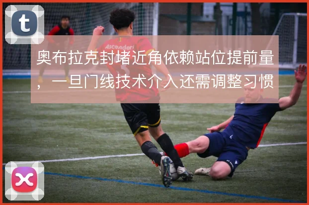 奥布拉克封堵近角依赖站位提前量,一旦门线技术介入还需调整习惯