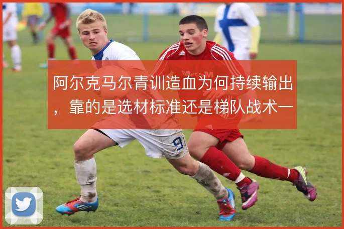 阿尔克马尔青训造血为何持续输出，靠的是选材标准还是梯队战术一体化