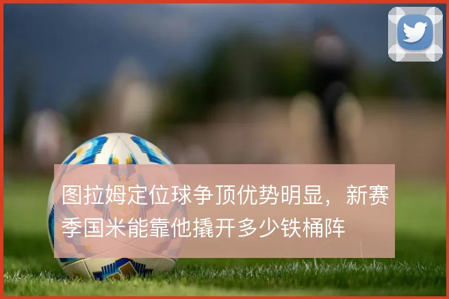 图拉姆定位球争顶优势明显，新赛季国米能靠他撬开多少铁桶阵
