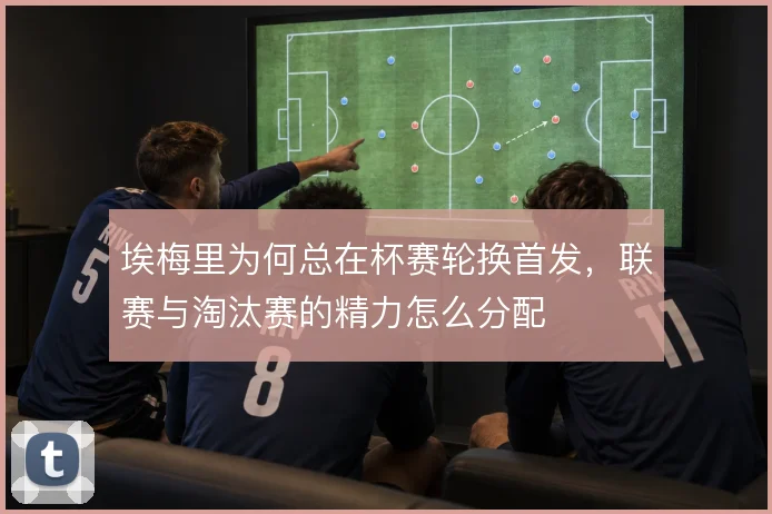 埃梅里为何总在杯赛轮换首发，联赛与淘汰赛的精力怎么分配