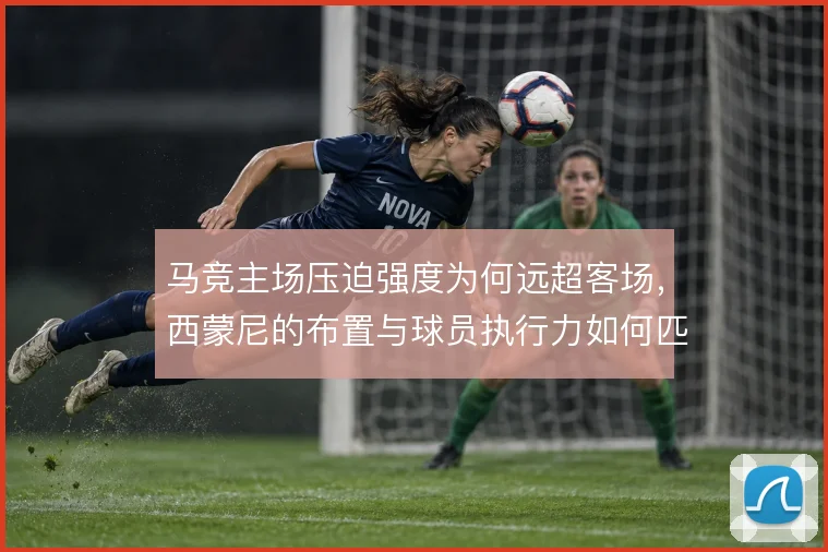 马竞主场压迫强度为何远超客场，西蒙尼的布置与球员执行力如何匹配