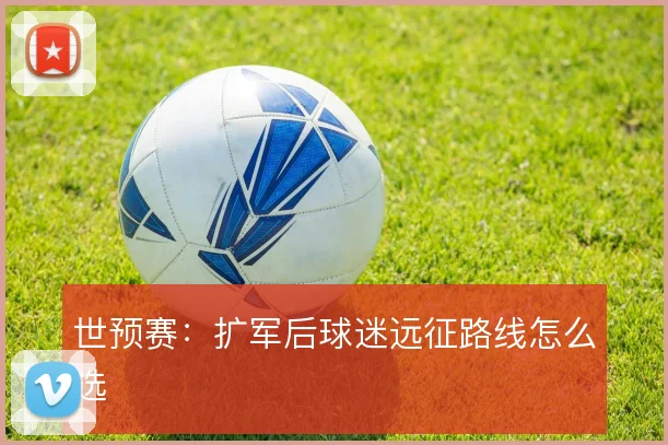 世预赛：扩军后球迷远征路线怎么选
