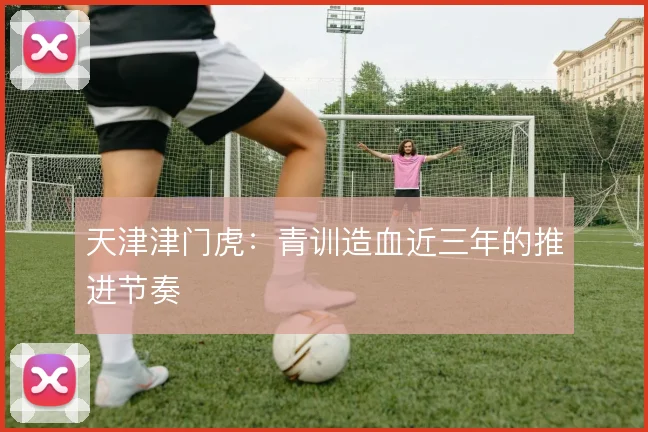 天津津门虎：青训造血近三年的推进节奏