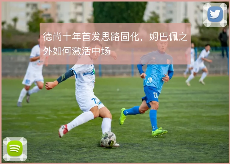 德尚十年首发思路固化，姆巴佩之外如何激活中场