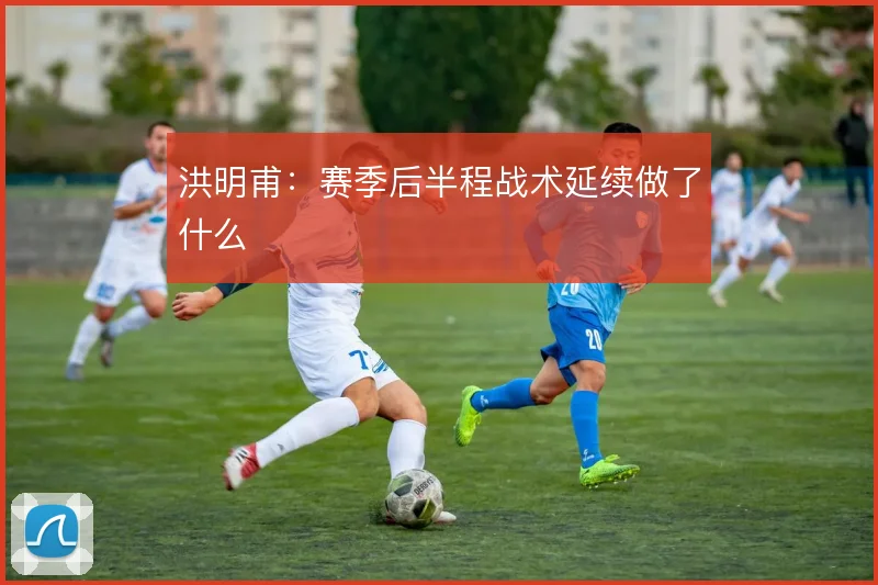 洪明甫：赛季后半程战术延续做了什么