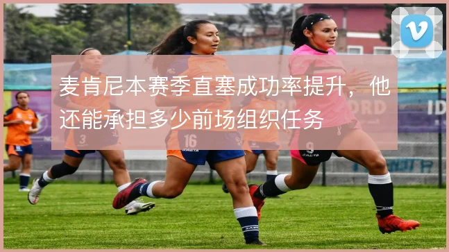 麦肯尼本赛季直塞成功率提升，他还能承担多少前场组织任务