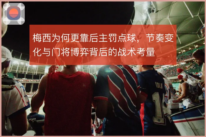梅西为何更靠后主罚点球，节奏变化与门将博弈背后的战术考量
